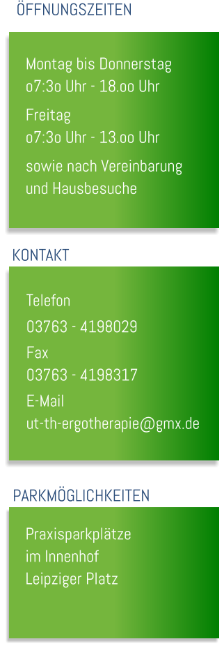Montag bis Donnerstag o7:3o Uhr - 18.oo Uhr Freitag o7:3o Uhr - 13.oo Uhr sowie nach Vereinbarung und Hausbesuche  �FFNUNGSZEITEN KONTAKT Telefon		 03763 - 4198029 Fax			 03763 - 4198317 E-Mail		 ut-th-ergotherapie@gmx.de PARKM�GLICHKEITEN Praxisparkpl�tze im Innenhof Leipziger Platz