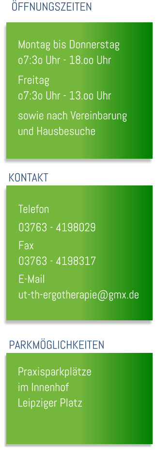 Montag bis Donnerstag o7:3o Uhr - 18.oo Uhr Freitag o7:3o Uhr - 13.oo Uhr sowie nach Vereinbarung und Hausbesuche  �FFNUNGSZEITEN KONTAKT Telefon		 03763 - 4198029 Fax			 03763 - 4198317 E-Mail		 ut-th-ergotherapie@gmx.de PARKM�GLICHKEITEN Praxisparkpl�tze im Innenhof Leipziger Platz